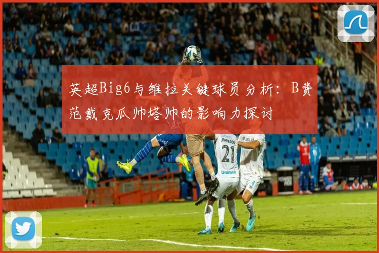 英超Big6与维拉关键球员分析：B费范戴克瓜帅塔帅的影响力探讨