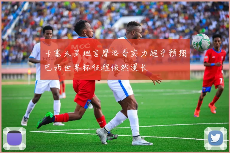 卡塞米罗坦言摩洛哥实力超乎预期巴西世界杯征程依然漫长