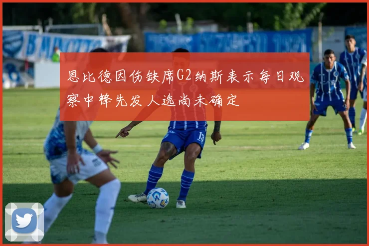 恩比德因伤缺席G2纳斯表示每日观察中锋先发人选尚未确定