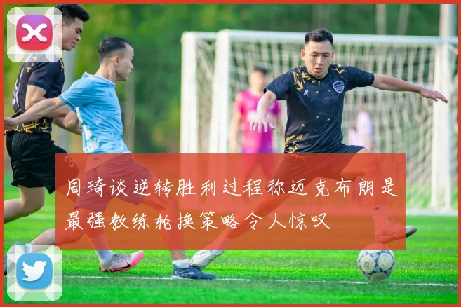 周琦谈逆转胜利过程称迈克布朗是最强教练轮换策略令人惊叹