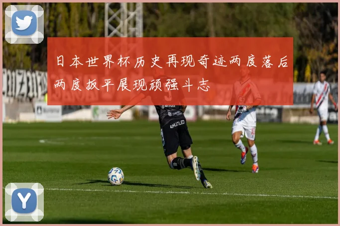 日本世界杯历史再现奇迹两度落后两度扳平展现顽强斗志