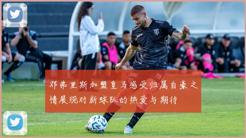 邓弗里斯加盟皇马感受归属自豪之情展现对新球队的热爱与期待
