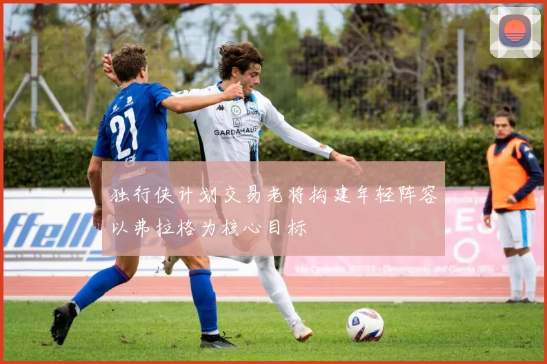 独行侠计划交易老将构建年轻阵容以弗拉格为核心目标