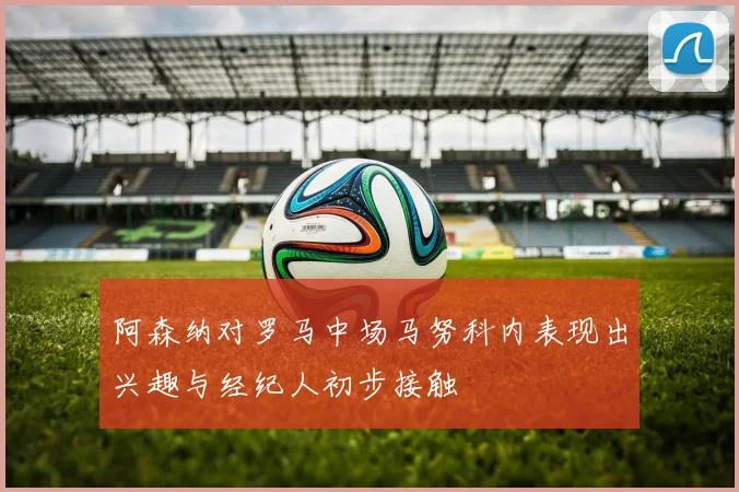 阿森纳对罗马中场马努科内表现出兴趣与经纪人初步接触