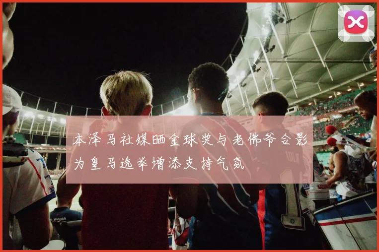 本泽马社媒晒金球奖与老佛爷合影为皇马选举增添支持气氛