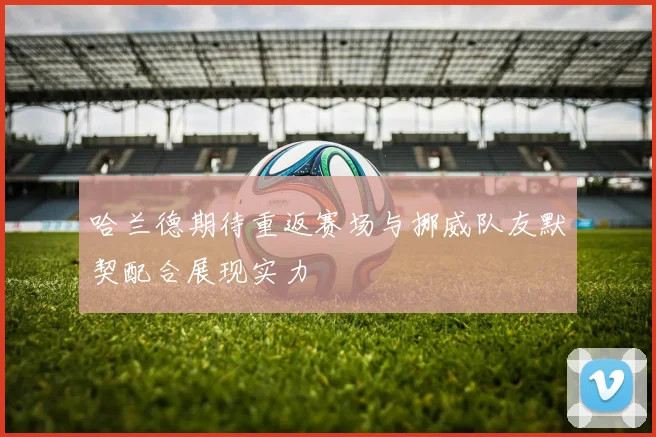 哈兰德期待重返赛场与挪威队友默契配合展现实力