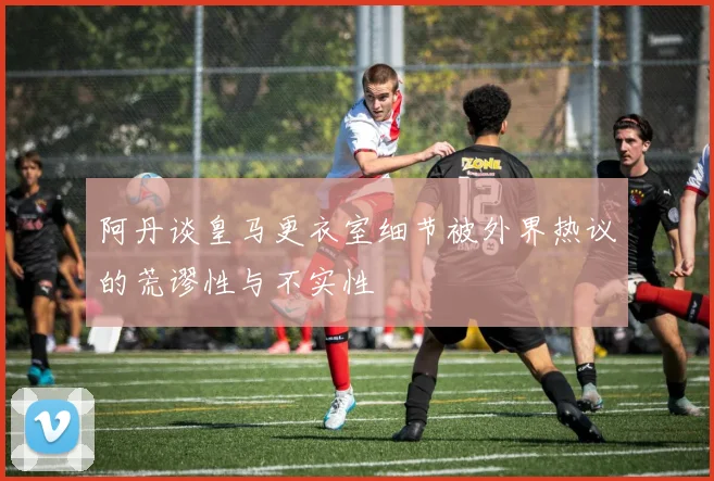 阿丹谈皇马更衣室细节被外界热议的荒谬性与不实性