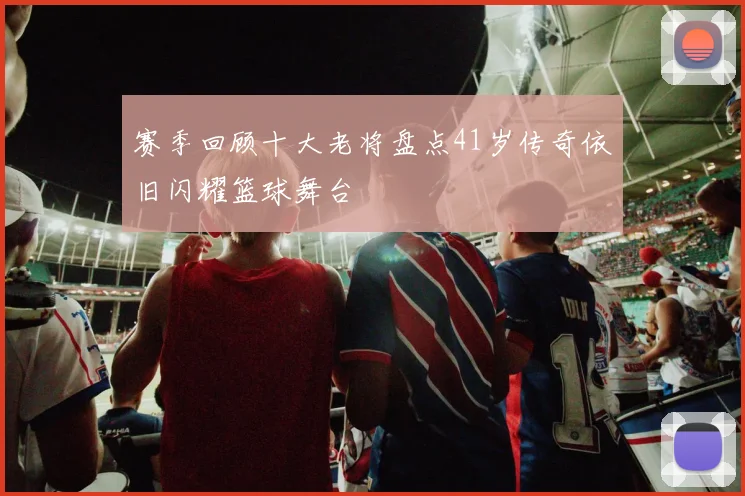 赛季回顾十大老将盘点41岁传奇依旧闪耀篮球舞台