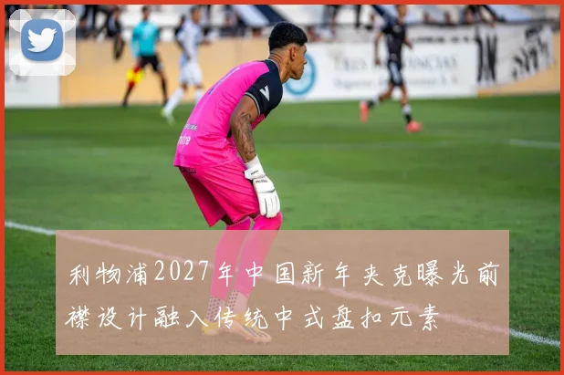 利物浦2027年中国新年夹克曝光前襟设计融入传统中式盘扣元素
