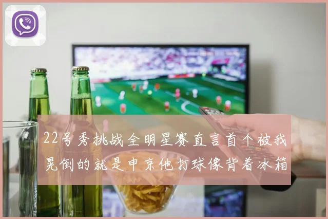 22号秀挑战全明星赛直言首个被我晃倒的就是申京他打球像背着冰箱一样笨重