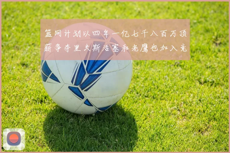 篮网计划以四年一亿七千八百万顶薪争夺里夫斯活塞和老鹰也加入竞标行列