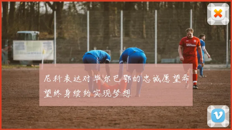 尼科表达对毕尔巴鄂的忠诚愿望希望终身续约实现梦想