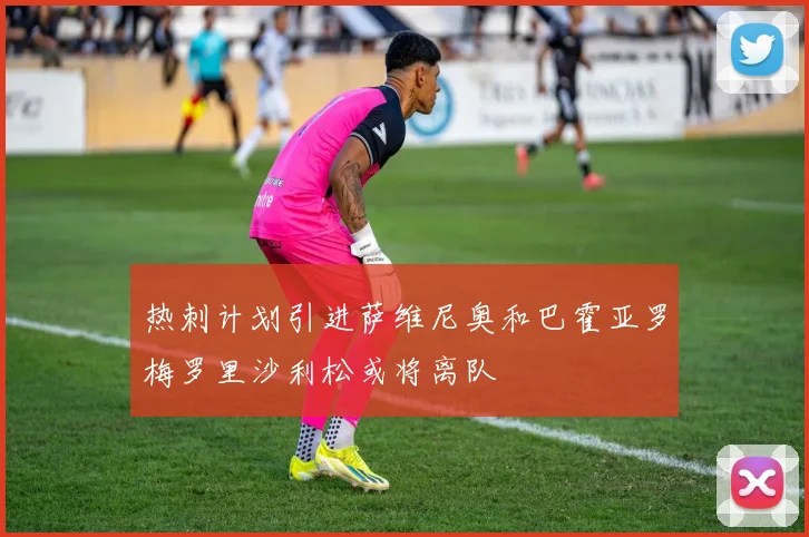 热刺计划引进萨维尼奥和巴霍亚罗梅罗里沙利松或将离队