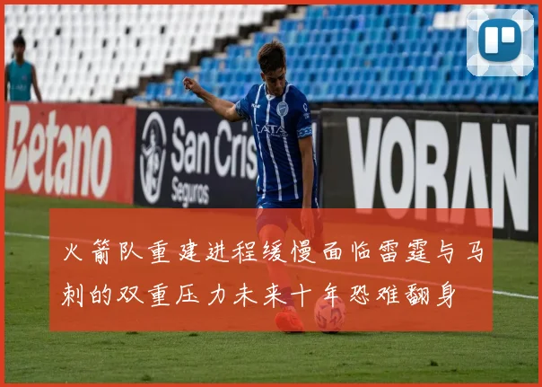 火箭队重建进程缓慢面临雷霆与马刺的双重压力未来十年恐难翻身