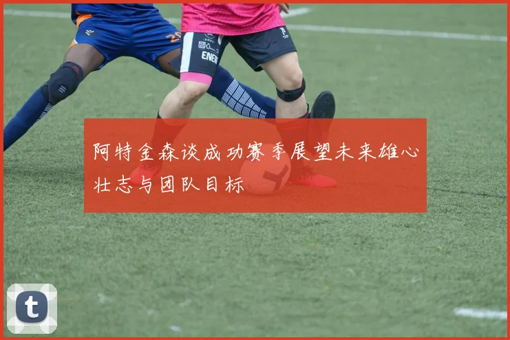 阿特金森谈成功赛季展望未来雄心壮志与团队目标