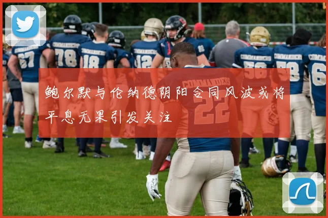 鲍尔默与伦纳德阴阳合同风波或将平息无果引发关注