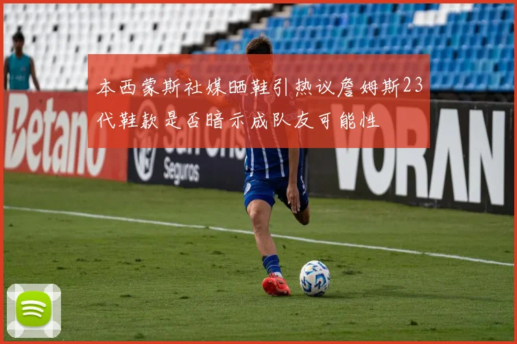 本西蒙斯社媒晒鞋引热议詹姆斯23代鞋款是否暗示成队友可能性