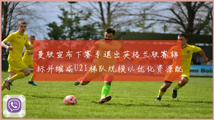 曼联宣布下赛季退出英格兰联赛锦标并缩减U21梯队规模以优化资源配置