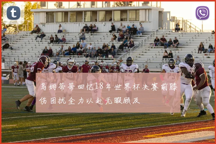 乌姆蒂蒂回忆18年世界杯决赛前膝伤困扰全力以赴无暇顾及