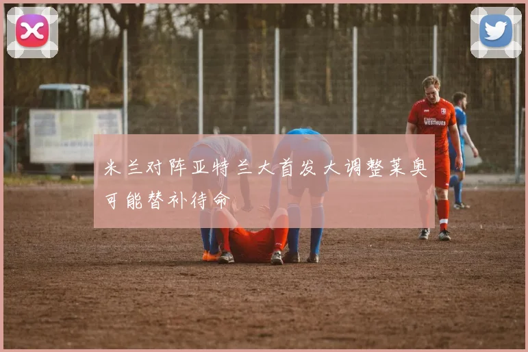 米兰对阵亚特兰大首发大调整莱奥可能替补待命