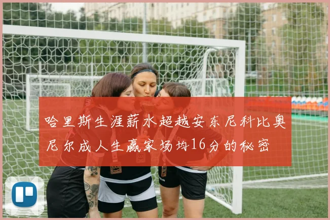 哈里斯生涯薪水超越安东尼科比奥尼尔成人生赢家场均16分的秘密