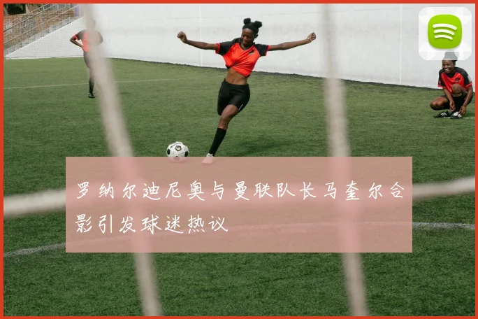 罗纳尔迪尼奥与曼联队长马奎尔合影引发球迷热议