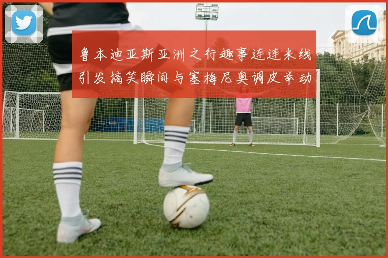 鲁本迪亚斯亚洲之行趣事连连米线引发搞笑瞬间与塞梅尼奥调皮举动