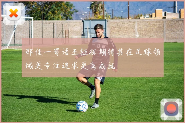 邵佳一寄语王钰栋期待其在足球领域更专注追求更高成就